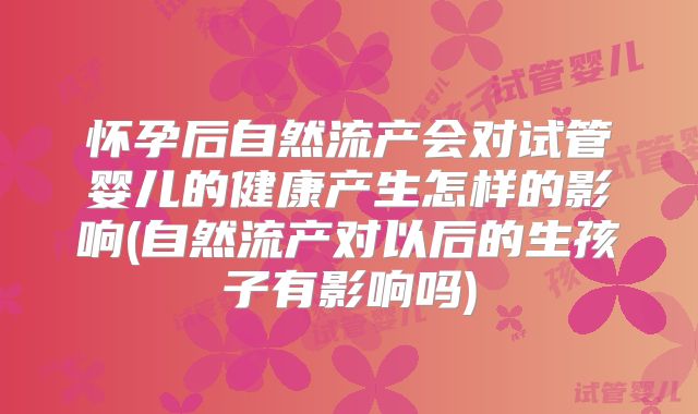 怀孕后自然流产会对试管婴儿的健康产生怎样的影响(自然流产对以后的生孩子有影响吗)