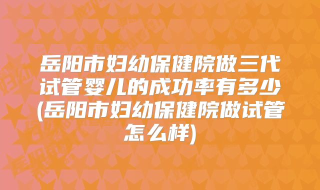 岳阳市妇幼保健院做三代试管婴儿的成功率有多少(岳阳市妇幼保健院做试管怎么样)