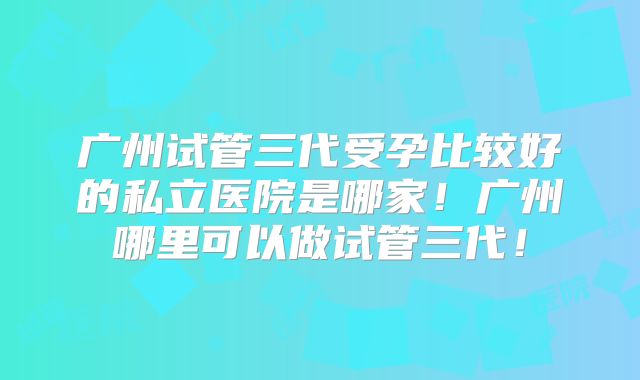 广州试管三代受孕比较好的私立医院是哪家!广州哪里可以做试管三代!