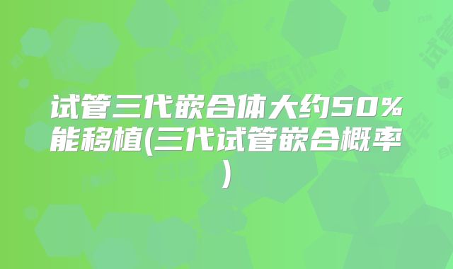试管三代嵌合体大约50%能移植(三代试管嵌合概率)