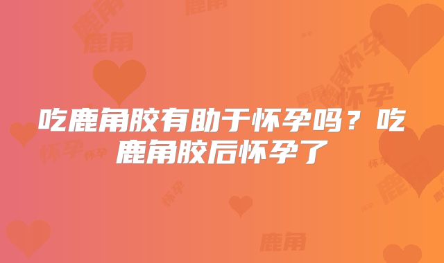 吃鹿角胶有助于怀孕吗？吃鹿角胶后怀孕了