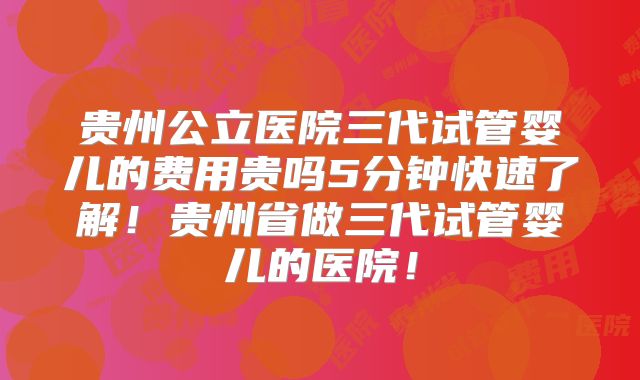 贵州公立医院三代试管婴儿的费用贵吗5分钟快速了解！贵州省做三代试管婴儿的医院！