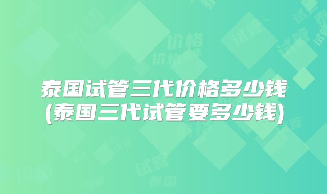 泰国试管三代价格多少钱(泰国三代试管要多少钱)