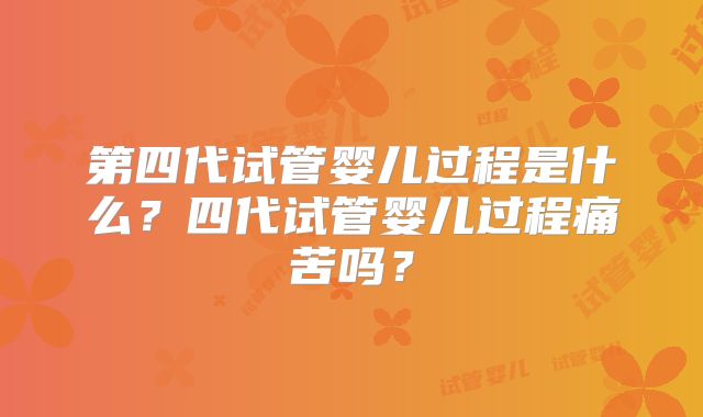 第四代试管婴儿过程是什么？四代试管婴儿过程痛苦吗？