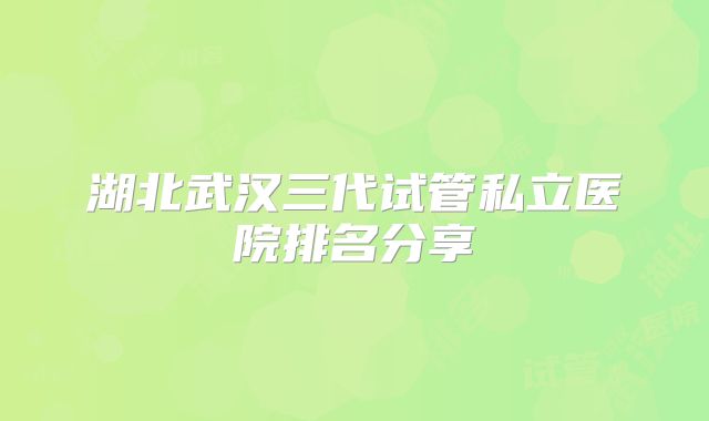 湖北武汉三代试管私立医院排名分享