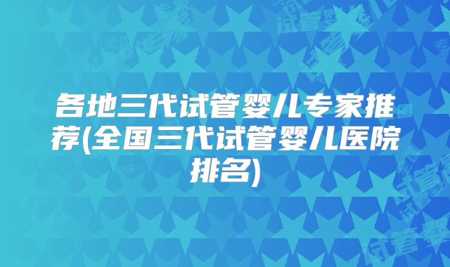 各地三代试管婴儿专家推荐(全国三代试管婴儿医院排名)
