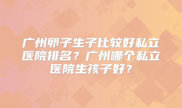 广州卵子生子比较好私立医院排名?广州哪个私立医院生孩子好?