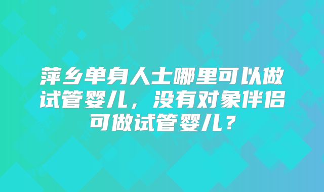萍乡单身人士哪里可以做试管婴儿，没有对象伴侣可做试管婴儿？
