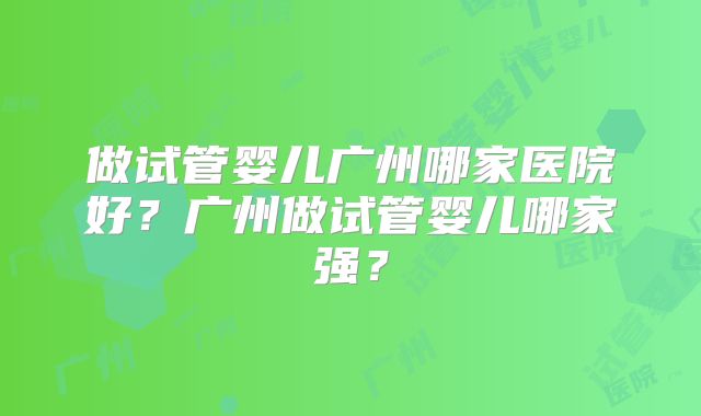 做试管婴儿广州哪家医院好?广州做试管婴儿哪家强?