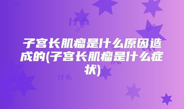 子宫长肌瘤是什么原因造成的(子宫长肌瘤是什么症状)