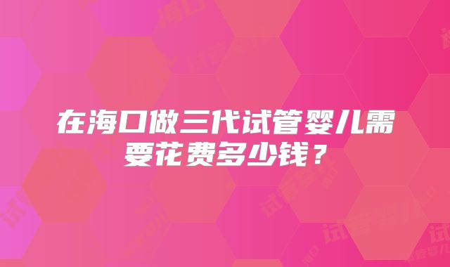 在海口做三代试管婴儿需要花费多少钱？