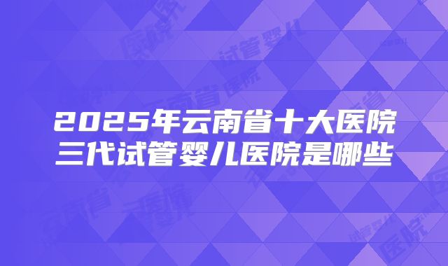 2025年云南省十大医院三代试管婴儿医院是哪些