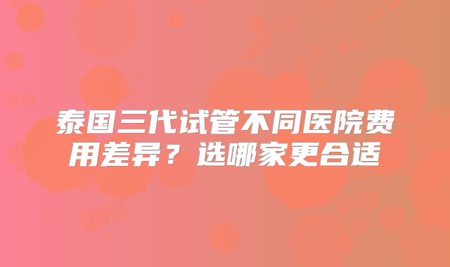 泰国三代试管不同医院费用差异？选哪家更合适