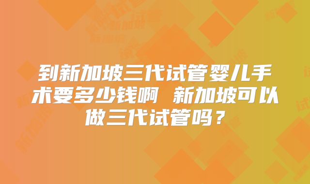 到新加坡三代试管婴儿手术要多少钱啊 新加坡可以做三代试管吗？