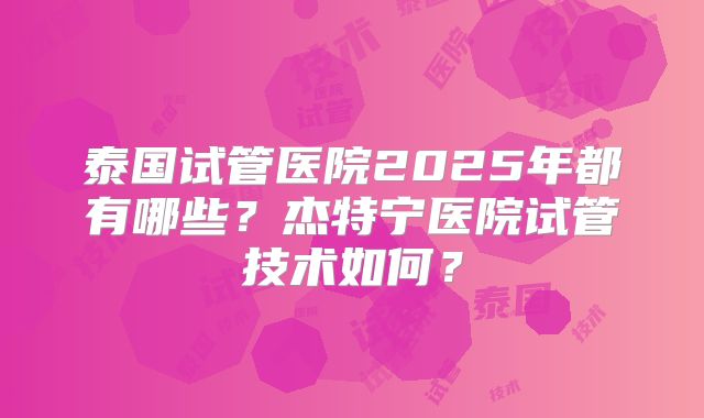 泰国试管医院2025年都有哪些?杰特宁医院试管技术如何?