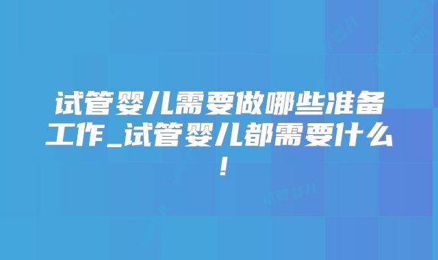 试管婴儿需要做哪些准备工作_试管婴儿都需要什么！