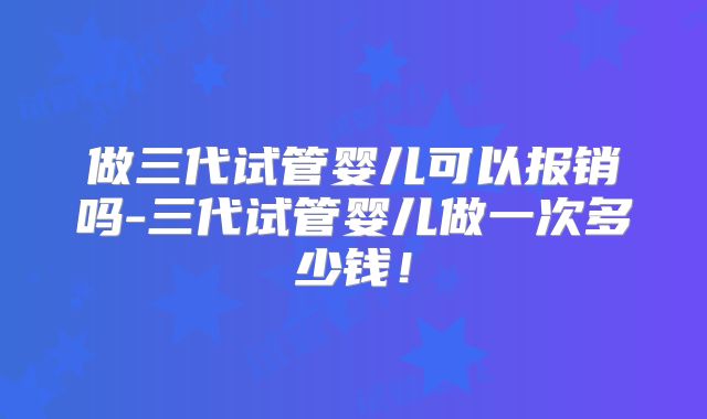 做三代试管婴儿可以报销吗-三代试管婴儿做一次多少钱！