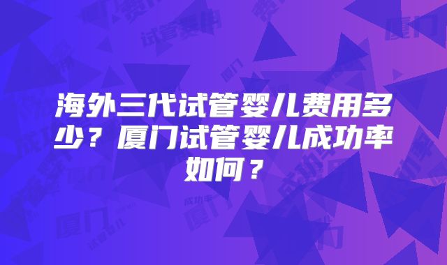 海外三代试管婴儿费用多少？厦门试管婴儿成功率如何？