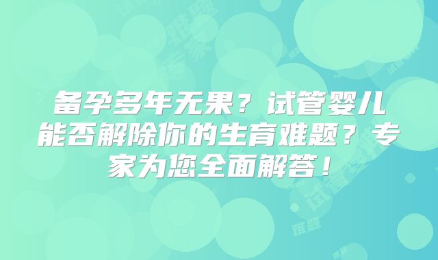 备孕多年无果?试管婴儿能否解除你的生育难题?专家为您全面解答!