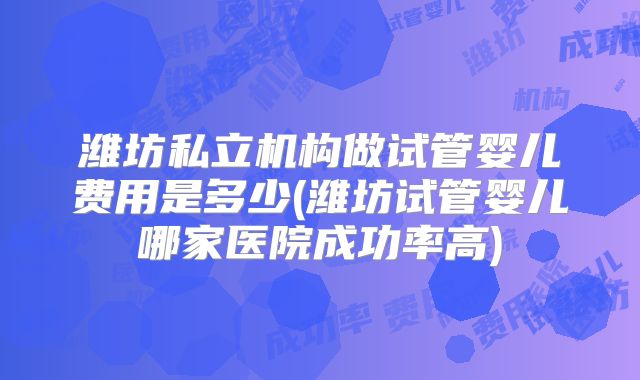 潍坊私立机构做试管婴儿费用是多少(潍坊试管婴儿哪家医院成功率高)