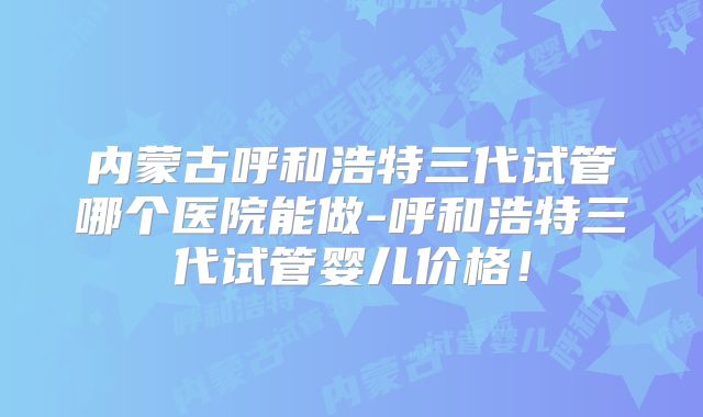 内蒙古呼和浩特三代试管哪个医院能做-呼和浩特三代试管婴儿价格!