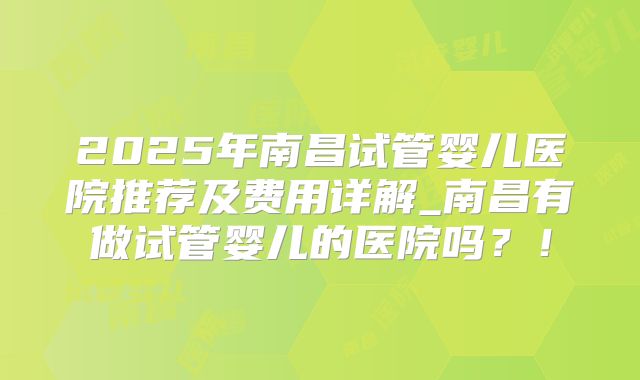 2025年南昌试管婴儿医院推荐及费用详解_南昌有做试管婴儿的医院吗？！