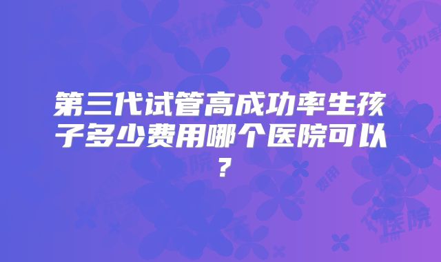 第三代试管高成功率生孩子多少费用哪个医院可以？