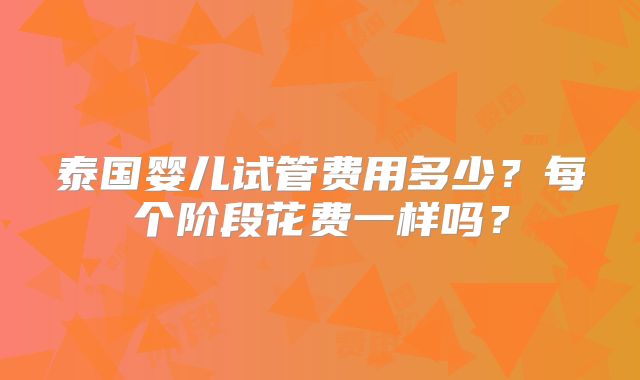 泰国婴儿试管费用多少?每个阶段花费一样吗?