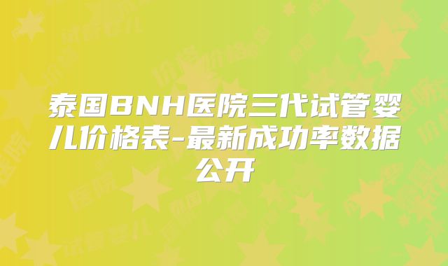 泰国BNH医院三代试管婴儿价格表-最新成功率数据公开