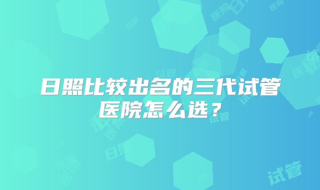 日照比较出名的三代试管医院怎么选?
