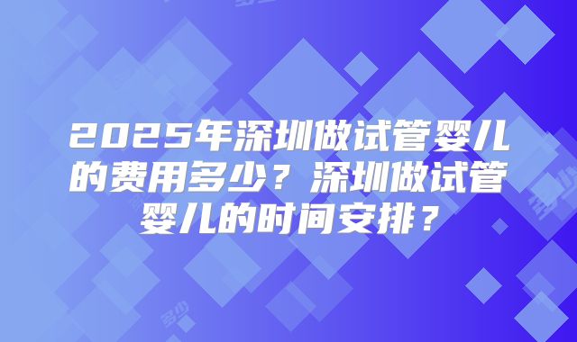 2025年深圳做试管婴儿的费用多少？深圳做试管婴儿的时间安排？
