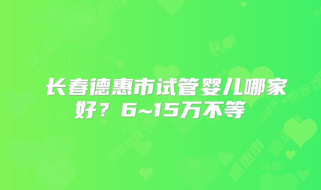 ​长春德惠市试管婴儿哪家好？6~15万不等