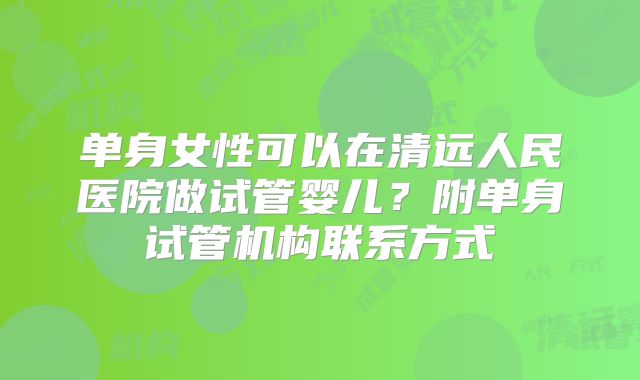 单身女性可以在清远人民医院做试管婴儿？附单身试管机构联系方式