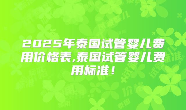 2025年泰国试管婴儿费用价格表,泰国试管婴儿费用标准！