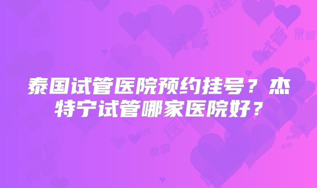 泰国试管医院预约挂号？杰特宁试管哪家医院好？