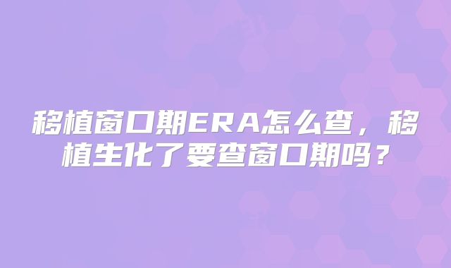移植窗口期ERA怎么查，移植生化了要查窗口期吗？