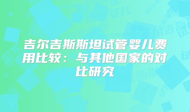 吉尔吉斯斯坦试管婴儿费用比较:与其他国家的对比研究