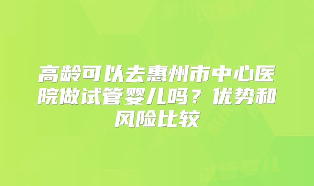 高龄可以去惠州市中心医院做试管婴儿吗？优势和风险比较