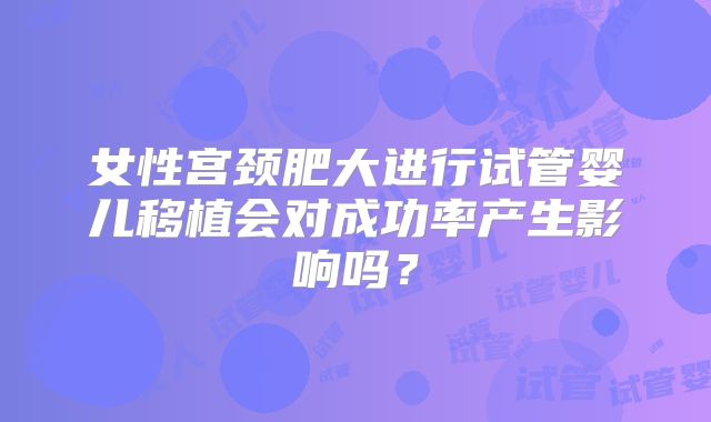女性宫颈肥大进行试管婴儿移植会对成功率产生影响吗？