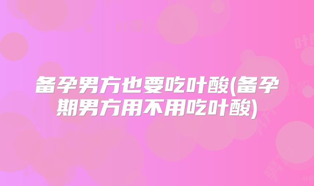 备孕男方也要吃叶酸(备孕期男方用不用吃叶酸)