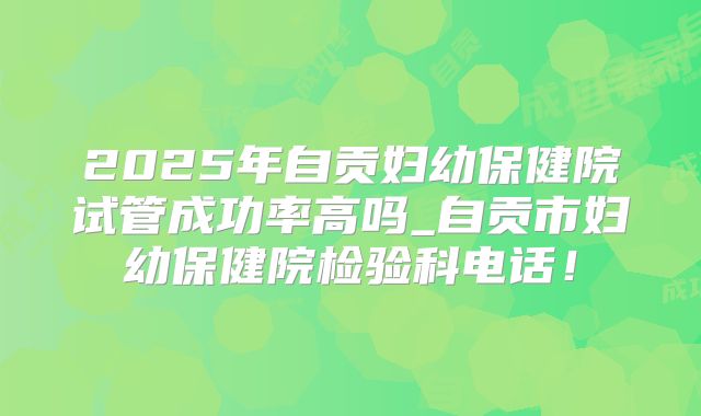 2025年自贡妇幼保健院试管成功率高吗_自贡市妇幼保健院检验科电话！