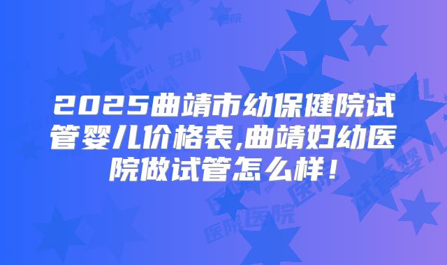 2025曲靖市幼保健院试管婴儿价格表,曲靖妇幼医院做试管怎么样！