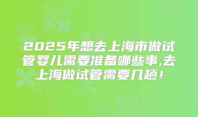 2025年想去上海市做试管婴儿需要准备哪些事,去上海做试管需要几趟!