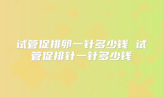 试管促排卵一针多少钱 试管促排针一针多少钱
