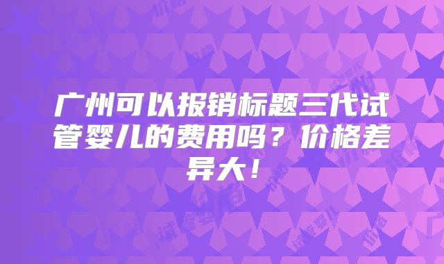 广州可以报销标题三代试管婴儿的费用吗？价格差异大！