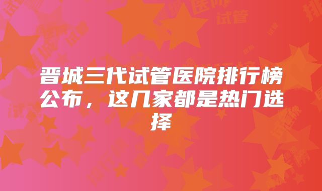晋城三代试管医院排行榜公布，这几家都是热门选择