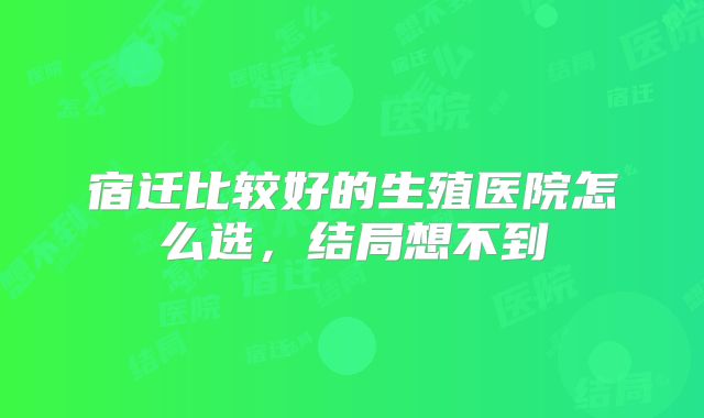 宿迁比较好的生殖医院怎么选,结局想不到