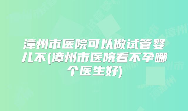 漳州市医院可以做试管婴儿不(漳州市医院看不孕哪个医生好)