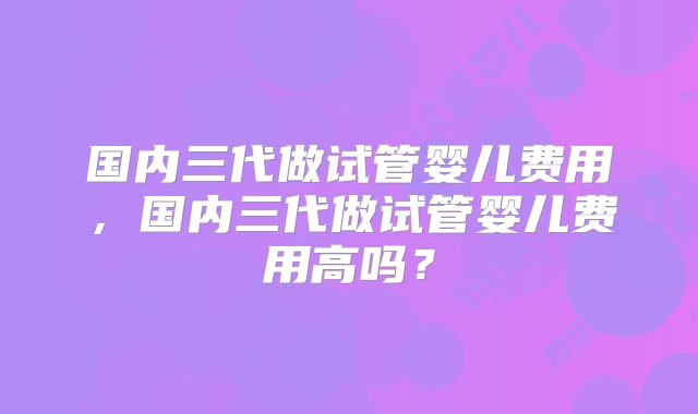 国内三代做试管婴儿费用，国内三代做试管婴儿费用高吗？
