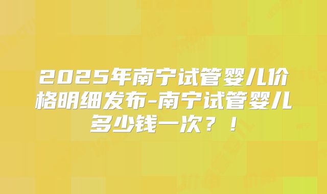 2025年南宁试管婴儿价格明细发布-南宁试管婴儿多少钱一次?!